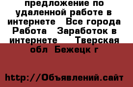 предложение по удаленной работе в интернете - Все города Работа » Заработок в интернете   . Тверская обл.,Бежецк г.